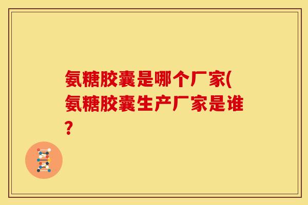 氨糖胶囊是哪个厂家(氨糖胶囊生产厂家是谁？