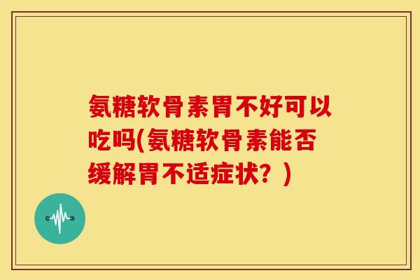 氨糖软骨素胃不好可以吃吗(氨糖软骨素能否缓解胃不适症状？)