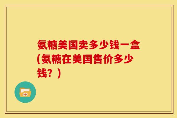 氨糖美国卖多少钱一盒(氨糖在美国售价多少钱？)