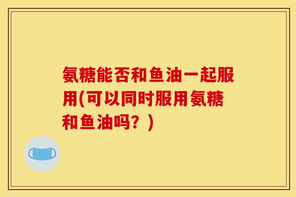 氨糖能否和鱼油一起服用(可以同时服用氨糖和鱼油吗？)