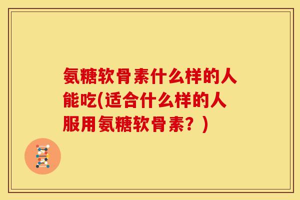 氨糖软骨素什么样的人能吃(适合什么样的人服用氨糖软骨素？)