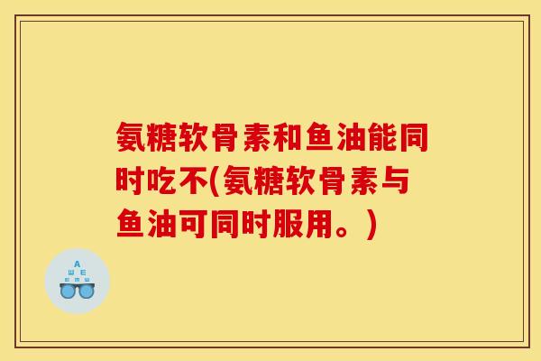 氨糖软骨素和鱼油能同时吃不(氨糖软骨素与鱼油可同时服用。)