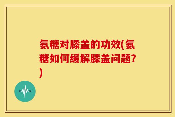 氨糖对膝盖的功效(氨糖如何缓解膝盖问题？)