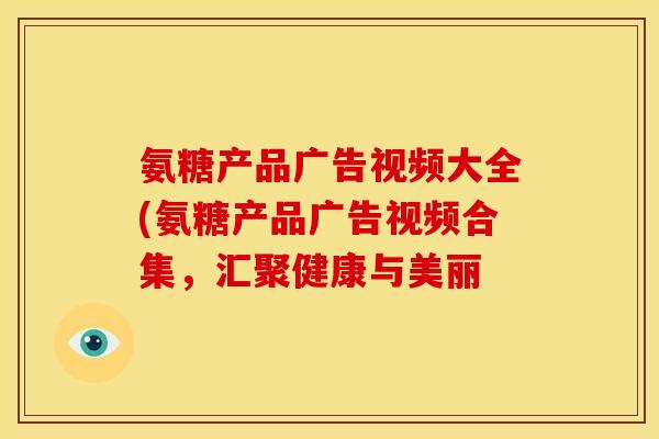 氨糖产品广告视频大全(氨糖产品广告视频合集，汇聚健康与美丽
