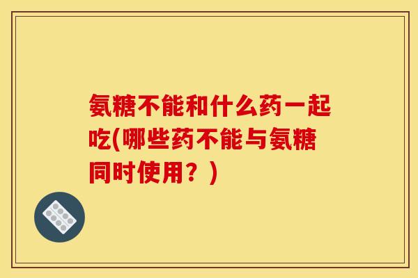 氨糖不能和什么药一起吃(哪些药不能与氨糖同时使用？)