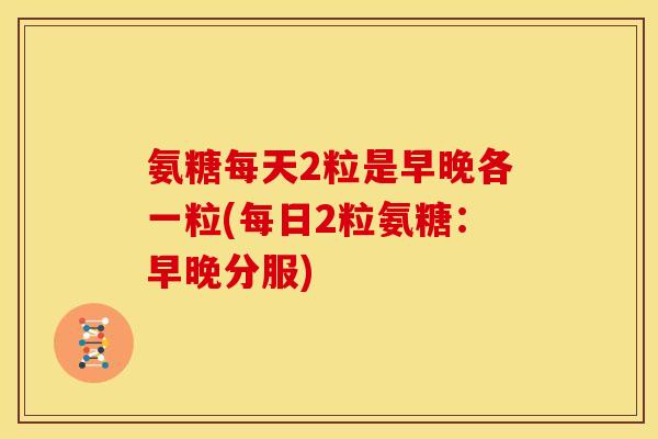 氨糖每天2粒是早晚各一粒(每日2粒氨糖：早晚分服)