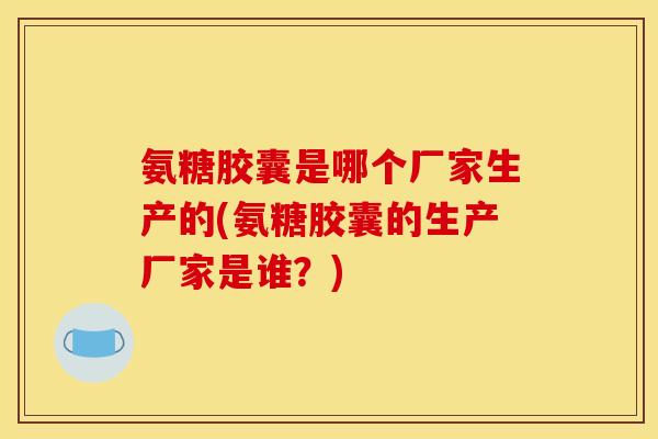 氨糖胶囊是哪个厂家生产的(氨糖胶囊的生产厂家是谁？)