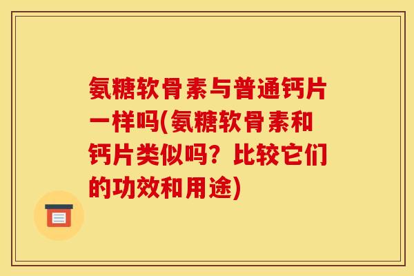 氨糖软骨素与普通钙片一样吗(氨糖软骨素和钙片类似吗？比较它们的功效和用途)