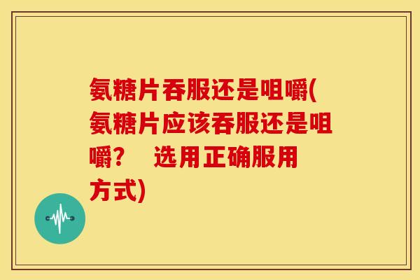 氨糖片吞服还是咀嚼(氨糖片应该吞服还是咀嚼？  选用正确服用方式)