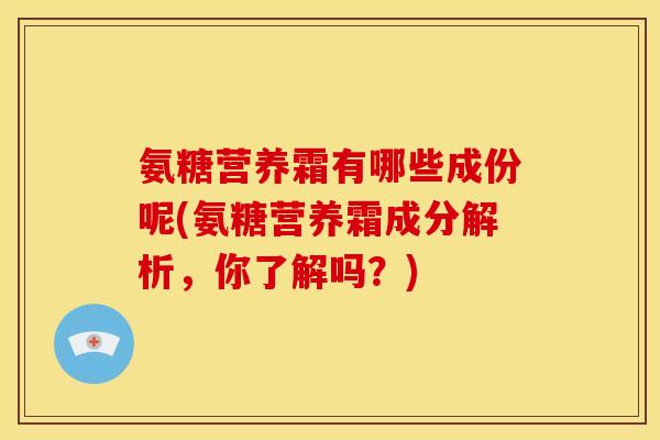 氨糖营养霜有哪些成份呢(氨糖营养霜成分解析，你了解吗？)