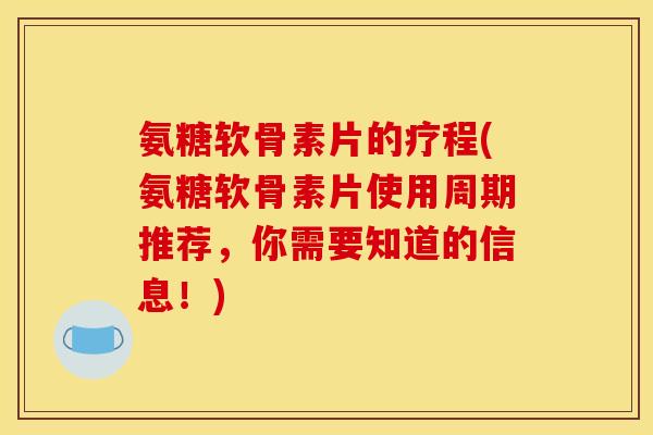 氨糖软骨素片的疗程(氨糖软骨素片使用周期推荐，你需要知道的信息！)