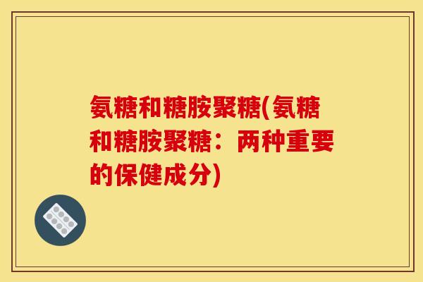 氨糖和糖胺聚糖(氨糖和糖胺聚糖：两种重要的保健成分)