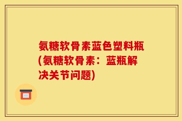 氨糖软骨素蓝色塑料瓶(氨糖软骨素：蓝瓶解决关节问题)