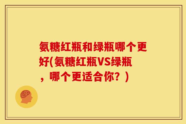 氨糖红瓶和绿瓶哪个更好(氨糖红瓶VS绿瓶，哪个更适合你？)