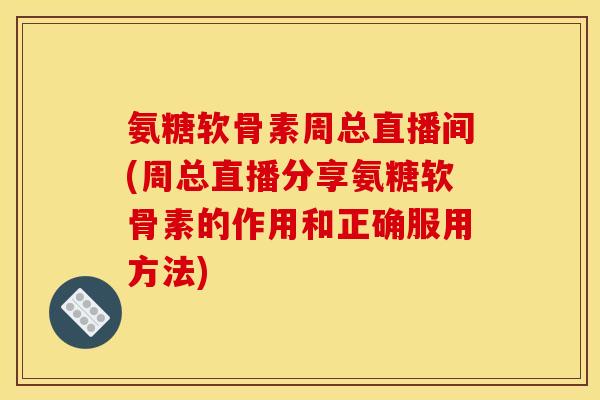 氨糖软骨素周总直播间(周总直播分享氨糖软骨素的作用和正确服用方法)