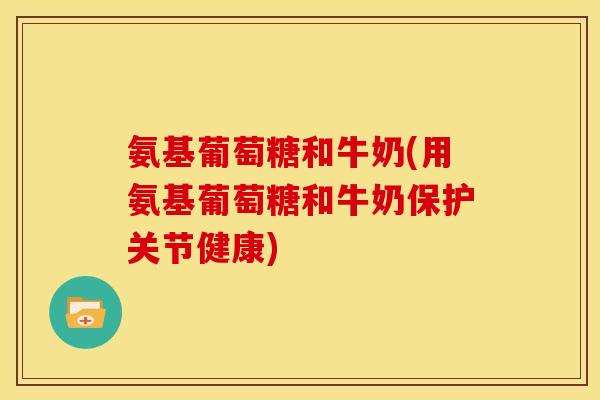 氨基葡萄糖和牛奶(用氨基葡萄糖和牛奶保护关节健康)