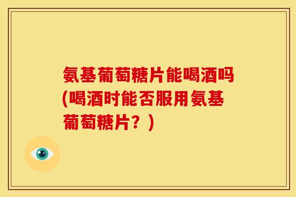 氨基葡萄糖片能喝酒吗(喝酒时能否服用氨基葡萄糖片？)