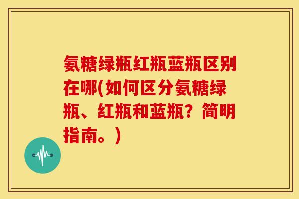 氨糖绿瓶红瓶蓝瓶区别在哪(如何区分氨糖绿瓶、红瓶和蓝瓶？简明指南。)