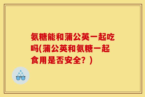 氨糖能和蒲公英一起吃吗(蒲公英和氨糖一起食用是否安全？)