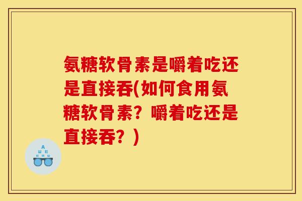 氨糖软骨素是嚼着吃还是直接吞(如何食用氨糖软骨素？嚼着吃还是直接吞？)