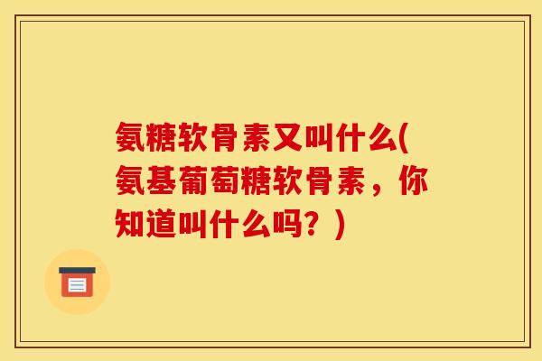 氨糖软骨素又叫什么(氨基葡萄糖软骨素，你知道叫什么吗？)
