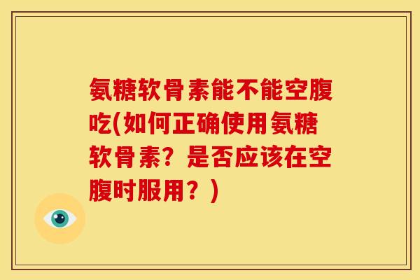 氨糖软骨素能不能空腹吃(如何正确使用氨糖软骨素？是否应该在空腹时服用？)