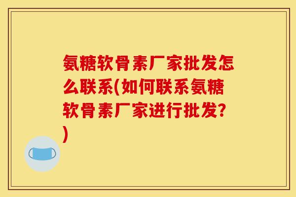 氨糖软骨素厂家批发怎么联系(如何联系氨糖软骨素厂家进行批发？)