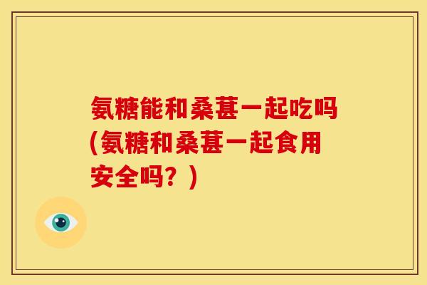 氨糖能和桑葚一起吃吗(氨糖和桑葚一起食用安全吗？)