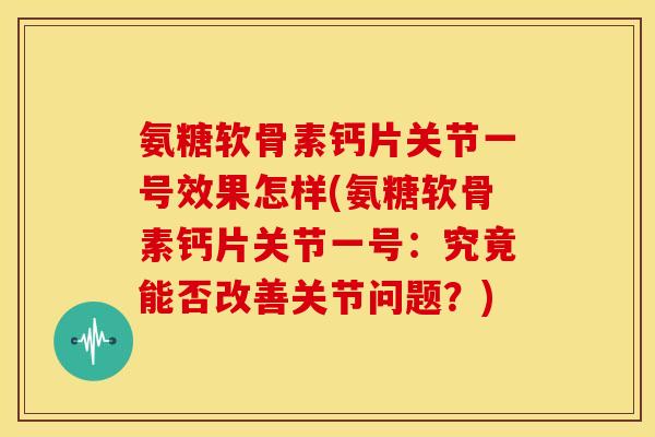 氨糖软骨素钙片关节一号效果怎样(氨糖软骨素钙片关节一号：究竟能否改善关节问题？)