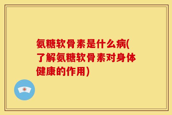 氨糖软骨素是什么病(了解氨糖软骨素对身体健康的作用)