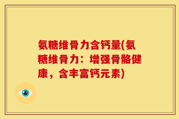 氨糖维骨力含钙量(氨糖维骨力：增强骨骼健康，含丰富钙元素)