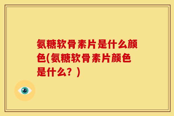 氨糖软骨素片是什么颜色(氨糖软骨素片颜色是什么？)