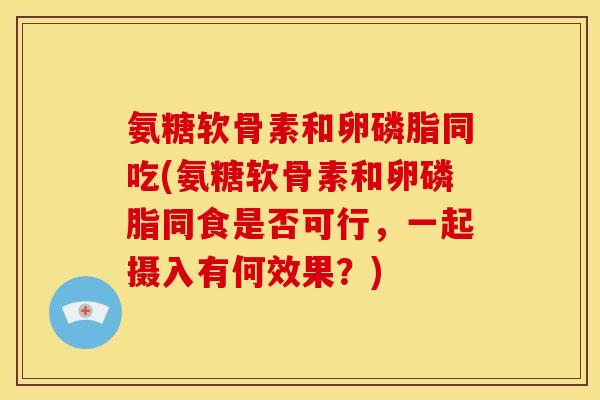 氨糖软骨素和卵磷脂同吃(氨糖软骨素和卵磷脂同食是否可行，一起摄入有何效果？)