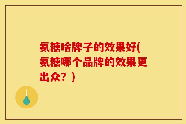 氨糖啥牌子的效果好(氨糖哪个品牌的效果更出众？)