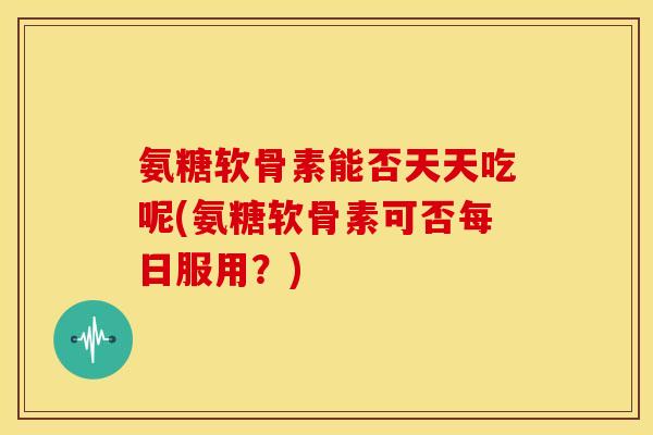 氨糖软骨素能否天天吃呢(氨糖软骨素可否每日服用？)