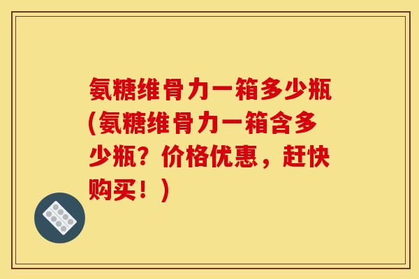 氨糖维骨力一箱多少瓶(氨糖维骨力一箱含多少瓶？价格优惠，赶快购买！)