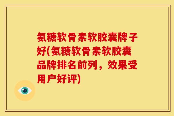 氨糖软骨素软胶囊牌子好(氨糖软骨素软胶囊品牌排名前列，效果受用户好评)