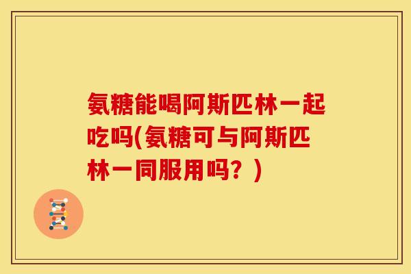 氨糖能喝阿斯匹林一起吃吗(氨糖可与阿斯匹林一同服用吗？)