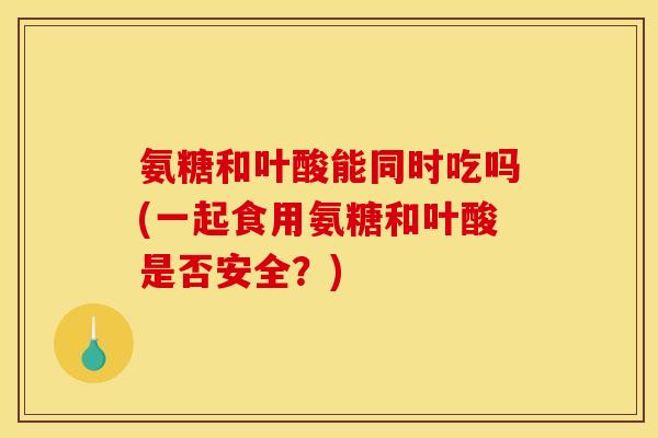 氨糖和叶酸能同时吃吗(一起食用氨糖和叶酸是否安全？)