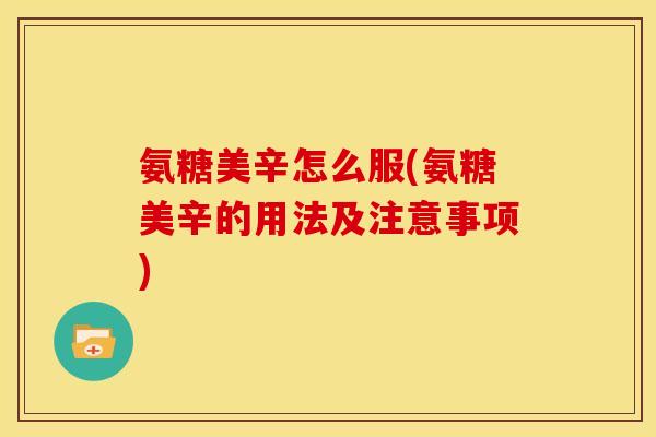 氨糖美辛怎么服(氨糖美辛的用法及注意事项)