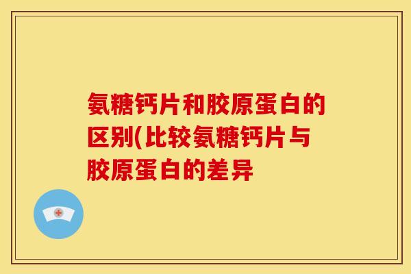氨糖钙片和胶原蛋白的区别(比较氨糖钙片与胶原蛋白的差异