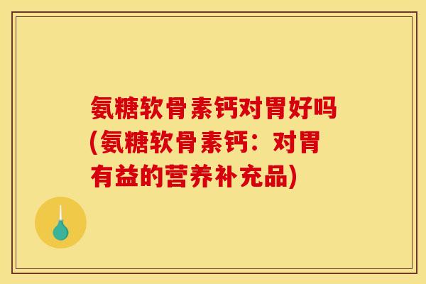 氨糖软骨素钙对胃好吗(氨糖软骨素钙：对胃有益的营养补充品)
