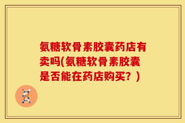 氨糖软骨素胶囊药店有卖吗(氨糖软骨素胶囊是否能在药店购买？)