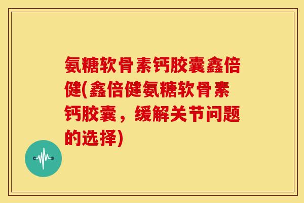 氨糖软骨素钙胶囊鑫倍健(鑫倍健氨糖软骨素钙胶囊，缓解关节问题的选择)