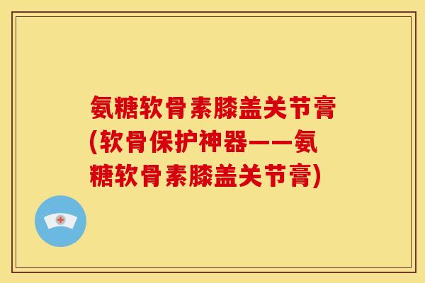 氨糖软骨素膝盖关节膏(软骨保护神器——氨糖软骨素膝盖关节膏)