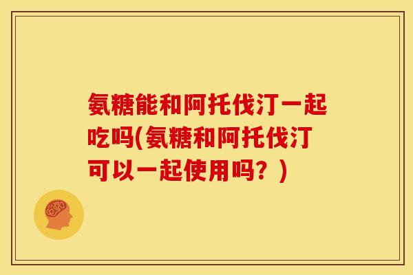 氨糖能和阿托伐汀一起吃吗(氨糖和阿托伐汀可以一起使用吗？)