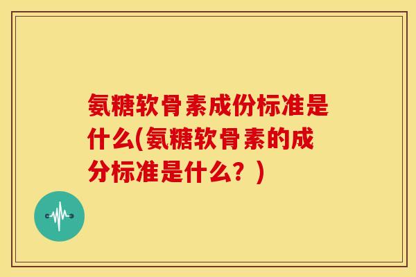 氨糖软骨素成份标准是什么(氨糖软骨素的成分标准是什么？)
