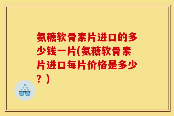 氨糖软骨素片进口的多少钱一片(氨糖软骨素片进口每片价格是多少？)