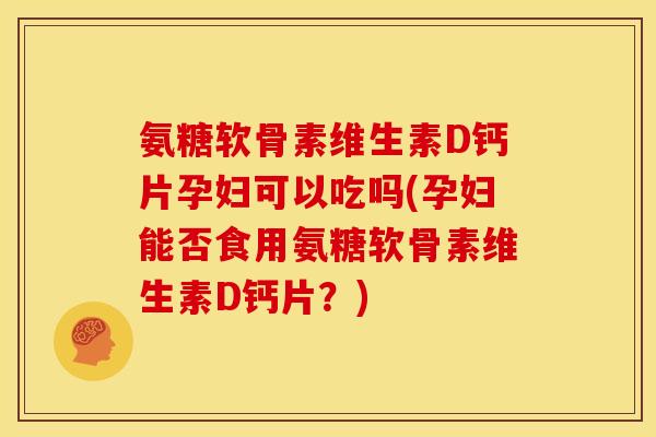 氨糖软骨素维生素D钙片孕妇可以吃吗(孕妇能否食用氨糖软骨素维生素D钙片？)