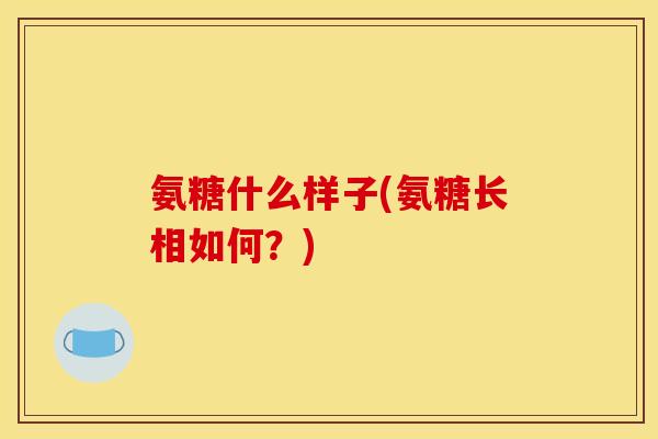 氨糖什么样子(氨糖长相如何？)